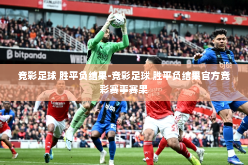 竞彩足球 胜平负结果-竞彩足球 胜平负结果官方竞彩赛事赛果