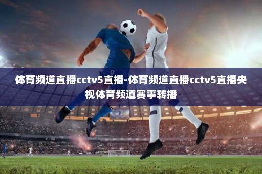 体育频道直播cctv5直播-体育频道直播cctv5直播央视体育频道赛事转播