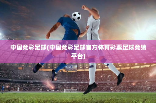 中国竞彩足球(中国竞彩足球官方体育彩票足球竞猜平台)