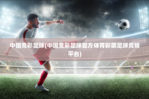 中国竞彩足球(中国竞彩足球官方体育彩票足球竞猜平台)