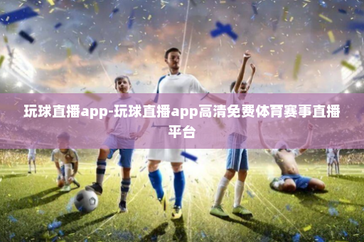 玩球直播app-玩球直播app高清免费体育赛事直播平台