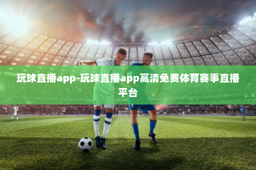 玩球直播app-玩球直播app高清免费体育赛事直播平台