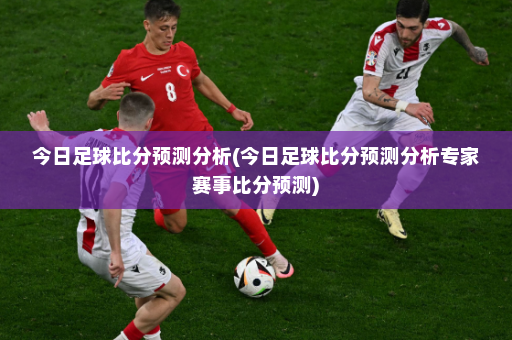 今日足球比分预测分析(今日足球比分预测分析专家赛事比分预测)