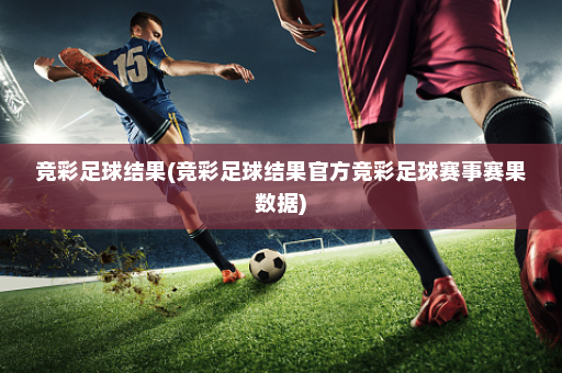 竞彩足球结果(竞彩足球结果官方竞彩足球赛事赛果数据)