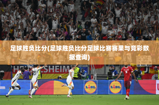足球胜负比分(足球胜负比分足球比赛赛果与竞彩数据查询)