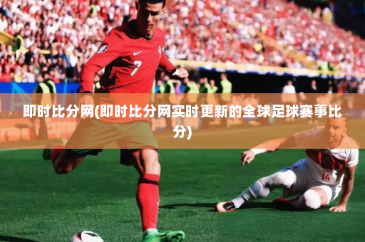 即时比分网(即时比分网实时更新的全球足球赛事比分)