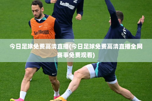 今日足球免费高清直播(今日足球免费高清直播全网赛事免费观看)