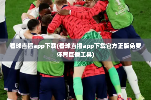 看球直播app下载(看球直播app下载官方正版免费体育直播工具)