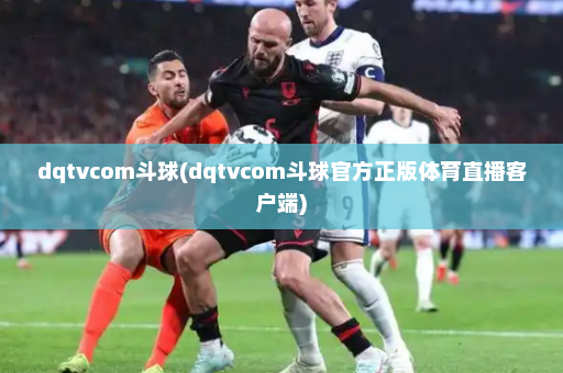 dqtvcom斗球(dqtvcom斗球官方正版体育直播客户端)