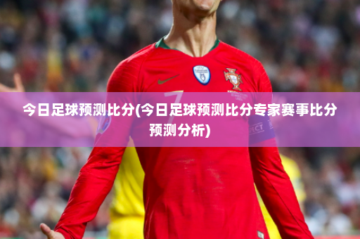 今日足球预测比分(今日足球预测比分专家赛事比分预测分析)