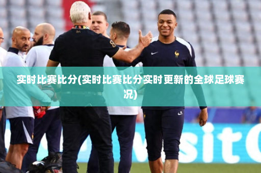实时比赛比分(实时比赛比分实时更新的全球足球赛况)