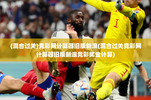 (混合过关)竞彩网计算器旧版新浪(混合过关竞彩网计算器旧版新浪竞彩奖金计算)