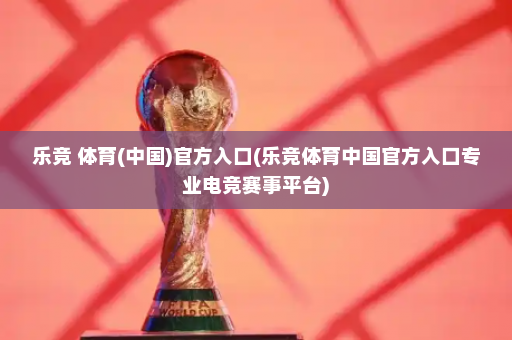 乐竞 体育(中国)官方入口(乐竞体育中国官方入口专业电竞赛事平台)