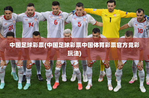 中国足球彩票(中国足球彩票中国体育彩票官方竞彩玩法)