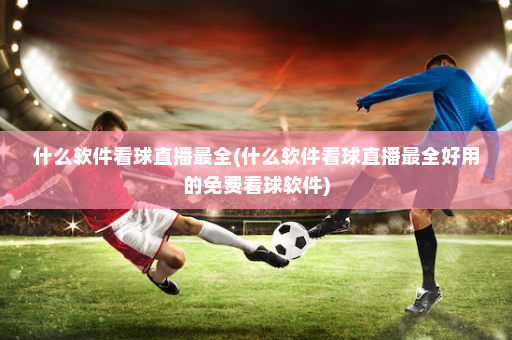 什么软件看球直播最全(什么软件看球直播最全好用的免费看球软件)