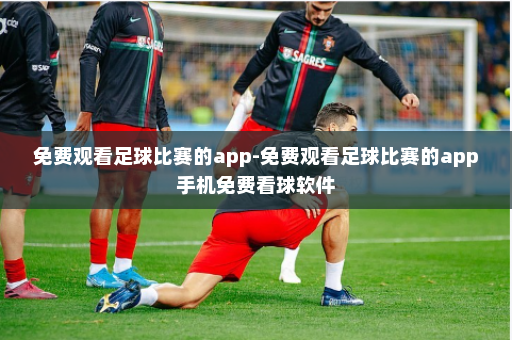 免费观看足球比赛的app-免费观看足球比赛的app手机免费看球软件