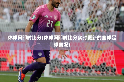 体球网即时比分(体球网即时比分实时更新的全球足球赛况)