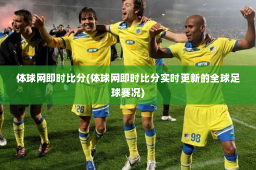 体球网即时比分(体球网即时比分实时更新的全球足球赛况)