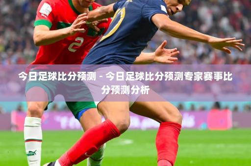 今日足球比分预测 - 今日足球比分预测专家赛事比分预测分析