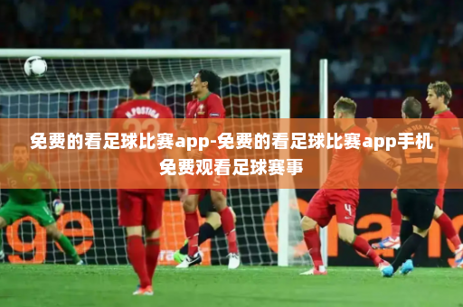 免费的看足球比赛app-免费的看足球比赛app手机免费观看足球赛事