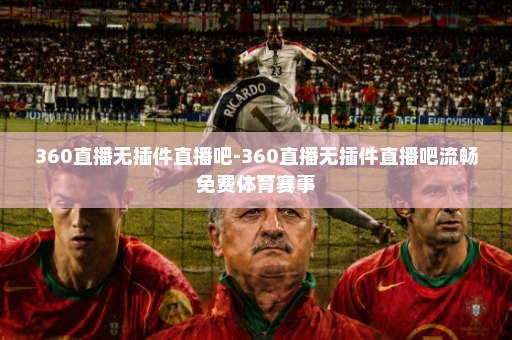 360直播无插件直播吧-360直播无插件直播吧流畅免费体育赛事