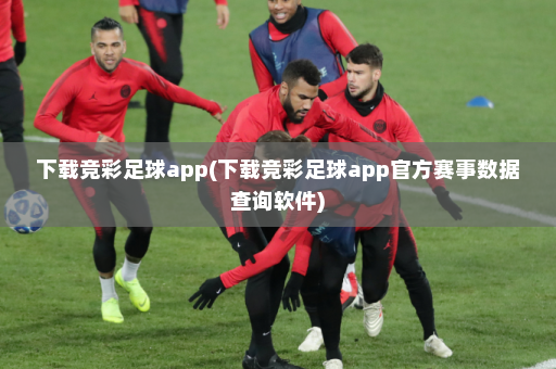 下载竞彩足球app(下载竞彩足球app官方赛事数据查询软件)