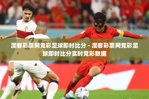 澳客彩票网竞彩足球即时比分 - 澳客彩票网竞彩足球即时比分实时竞彩数据