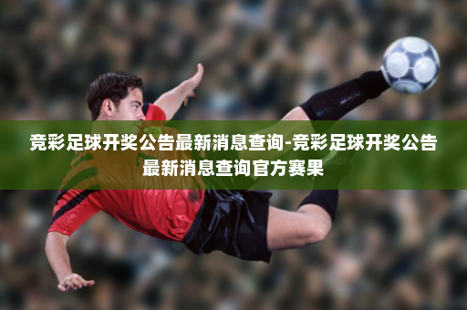 竞彩足球开奖公告最新消息查询-竞彩足球开奖公告最新消息查询官方赛果